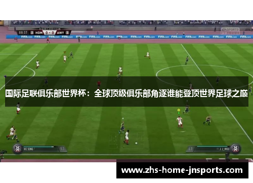 国际足联俱乐部世界杯：全球顶级俱乐部角逐谁能登顶世界足球之巅