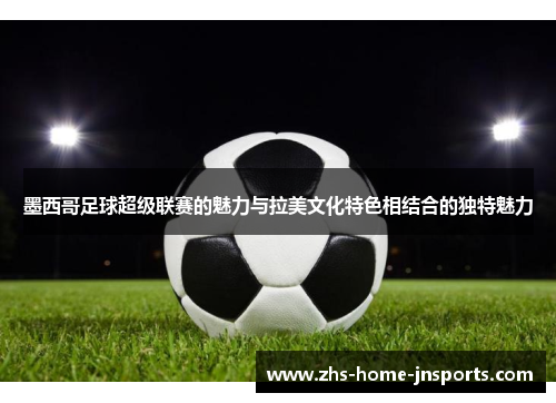 墨西哥足球超级联赛的魅力与拉美文化特色相结合的独特魅力