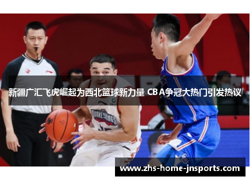 新疆广汇飞虎崛起为西北篮球新力量 CBA争冠大热门引发热议